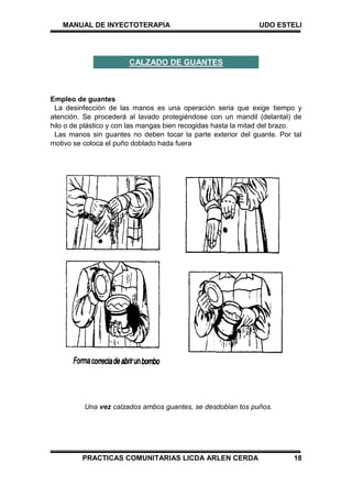MANUAL DE INYECTOTERAPIA UDO ESTELI
PRACTICAS COMUNITARIAS LICDA ARLEN CERDA 18
Empleo de guantes
La desinfección de las manos es una operación seria que exige tiempo y
atención. Se procederá al lavado protegiéndose con un mandil (delantal) de
hilo o de plástico y con las mangas bien recogidas hasta la mitad del brazo.
Las manos sin guantes no deben tocar la parte exterior del guante. Por tal
motivo se coloca el puño doblado hada fuera
Una vez calzados ambos guantes, se desdoblan tos puños.
CALZADO DE GUANTES
 