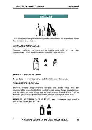 MANUAL DE INYECTOTERAPIA UDO ESTELI
PRACTICAS COMUNITARIAS LICDA ARLEN CERDA 19
Los medicamentos que utilizamos para la aplicación de los inyectables tienen
tres famas de presentación:
AMPOLLAS O AMPOLLETAS:
Siempre contienen un medicamento líquido que está listo para ser
administrado. Vienen herméticamente cerrados y son de vidrio.
FRASCO CON TAPA DE GOMA.
Polvo debe ser mezclado con agua bidestilada antes de inyectar.
VIALES O FRASCO ÁMPULA
Pueden contener medicamentos líquidos, que están listos para ser
administrados, o pueden contener medicamentos sólidos (polvo o suspensión),
que requieren ser combinados con un medicamento líquido. Vienen con un
tapón de goma. el cual permite el ingreso y salida de la aguja varias veces.
FRASCOS DE VIDRIO O DE PLÁSTCO: que contienen medicamentos
líquidos de 500 mi o de 1000 mi
AMPOLLAS
 