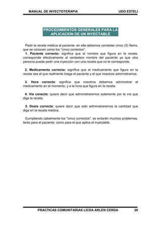 MANUAL DE INYECTOTERAPIA UDO ESTELI
PRACTICAS COMUNITARIAS LICDA ARLEN CERDA 20
Pedir la receta médica al paciente: en ella debemos constatar cinco (5) Ítems,
que se conocen como los "cinco correctos".
1. Paciente correcto: significa que el nombre que figura en la receta,
corresponde efectivamente al verdadero nombre del paciente ya que otra
persona puede pedir una inyección con una receta que no le corresponde.
2. Medicamento correcto: significa que el medicamento que figura en la
receta sea el que realmente traiga el paciente y el que nosotros administramos.
3. Hora correcta: significa que nosotros debemos administrar el
medicamento en el momento, y a la hora que figura en la receta.
4. Vía conecta: quiere decir que administraremos solamente por la vía que
diga la receta.
5. Dosis correcta: quiere decir que solo administraremos la cantidad que
diga en la receta médica.
Cumpliendo cabalmente los "cinco correctos", se evitarán muchos problemas,
tanto para el paciente, como para el que aplica el inyectable.
PROCEDIMIENTOS GENERALES PARA LA
APLICACION DE UN INYECTABLE
 