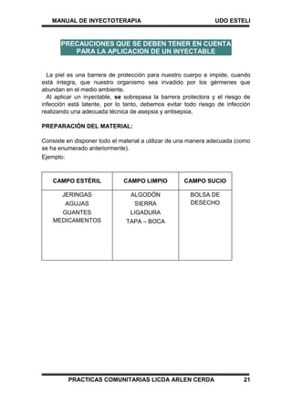 MANUAL DE INYECTOTERAPIA UDO ESTELI
PRACTICAS COMUNITARIAS LICDA ARLEN CERDA 21
La piel es una barrera de protección para nuestro cuerpo e impide, cuando
está íntegra, que nuestro organismo sea invadido por los gérmenes que
abundan en el medio ambiente.
Al aplicar un inyectable, se sobrepasa la barrera protectora y el riesgo de
infección está latente, por lo tanto, debemos evitar todo riesgo de infección
realizando una adecuada técnica de asepsia y antisepsia,
PREPARACIÓN DEL MATERIAL:
Consiste en disponer todo el material a utilizar de una manera adecuada (como
se ha enumerado anteriormente).
Ejemplo:
CAMPO ESTÉRIL CAMPO LIMPIO CAMPO SUCIO
JERINGAS
AGUJAS
GUANTES
MEDICAMENTOS
ALGODÓN
SIERRA
LIGADURA
TAPA – BOCA
BOLSA DE
DESECHO
PRECAUCIONES QUE SE DEBEN TENER EN CUENTA
PARA LA APLICACION DE UN INYECTABLE
 