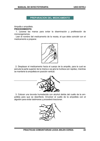 MANUAL DE INYECTOTERAPIA UDO ESTELI
PRACTICAS COMUNITARIAS LICDA ARLEN CERDA 22
Ampolla o ampolleta.
PROCEDIMIENTO:
1. Lavarse las manos para evitar la diseminación y proliferación de
microorganismos.
Leer el nombre del medicamento de la receta, el que debe coincidir con el
medicamento a preparar.
2. Desplazar el medicamento hacia el cuerpo de la ampolla, para la cual se
percuta la parte superior de la misma o se gira la muñeca con rapidez, mientras
se mantiene la ampolleta en posición vertical.
3. Colocar una torunda humedecida con alcohol detrás del cuello de la am-
polleta para que se desinfecto. Envolver el cuello de la ampolleta con el
algodón para evitar lastimarse y procederá traccionar.
PREPARACION DEL MEDICAMENTO
 