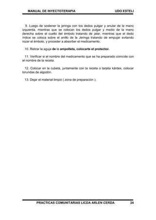 MANUAL DE INYECTOTERAPIA UDO ESTELI
PRACTICAS COMUNITARIAS LICDA ARLEN CERDA 24
9. Luego de sostener la jeringa con tos dedos pulgar y anular de la mano
izquierda, mientras que se colocan los dedos pulgar y medio de la mano
derecha sobre el cuello del émbolo tratando de jalar, mientras que el dedo
índice se coloca sobre el anillo de la Jeringa tratando de empujar evitando
rozar el émbolo, y proceder a absorber el medicamento,
10. Retirar la aguja de la ampolleta, colocarte el protector.
11. Verificar si el nombre del medicamento que se ha preparado coincide con
el nombre de la receta.
12. Colocar en la cubeta, juntamente con la receta o tarjeta kárdex, colocar
torundas de algodón.
13. Dejar el material limpio ( zona de preparación ).
 