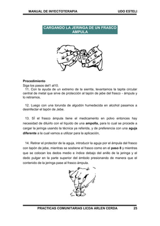 MANUAL DE INYECTOTERAPIA UDO ESTELI
PRACTICAS COMUNITARIAS LICDA ARLEN CERDA 25
Procedimiento
Siga los pasos del1 al10.
11. Con la ayuda de un extremo de la sierrita, levantamos la tapita circular
central de metal que sirve de protección al tapón de jebe del frasco - ámpula y
lo retiramos.
12. Luego con una torunda de algodón humedecida en alcohol pasamos a
desinfectar el tapón de Jebe.
13. SÍ el frasco ámpula tiene el medicamento en polvo entonces hay
necesidad de diluirlo con el líquido de una ampolla, para lo cual se procede a
cargar la jeringa usando la técnica ya referida, y de preferencia con una aguja
diferente a la cual vamos a utilizar para la aplicación,
14. Retirar el protector de la aguja, introducir la aguja por el ámpula del frasco
con tapón de jebe, mientras se sostiene el frasco como en el paso 8 y mientras
que se colocan los dedos medio e índice debajo del anillo de la jeringa y el
dedo pulgar en la parte superior del émbolo presionando de manera que el
contenido de la jeringa pase al frasco ámpula.
CARGANDO LA JERINGA DE UN FRASCO
AMPULA
 