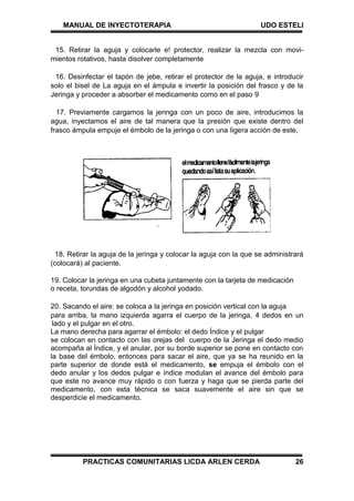 MANUAL DE INYECTOTERAPIA UDO ESTELI
PRACTICAS COMUNITARIAS LICDA ARLEN CERDA 26
15. Retirar la aguja y colocarle e! protector, realizar la mezcla con movi-
mientos rotativos, hasta disolver completamente
16. Desinfectar el tapón de jebe, retirar el protector de la aguja, e introducir
solo el bisel de La aguja en el ámpula e invertir la posición del frasco y de la
Jeringa y proceder a absorber el medicamento como en el paso 9
17. Previamente cargamos la jeringa con un poco de aire, introducimos la
agua, inyectamos el aire de tal manera que la presión que existe dentro del
frasco ámpula empuje el émbolo de la jeringa o con una Iigera acción de este,
18. Retirar la aguja de la jeringa y colocar la aguja con la que se administrará
(colocará) al paciente.
19. Colocar la jeringa en una cubeta juntamente con la tarjeta de medicación
o receta, torundas de algodón y alcohol yodado.
20. Sacando el aire: se coloca a la jeringa en posición vertical con la aguja
para arriba, la mano izquierda agarra el cuerpo de la jeringa, 4 dedos en un
lado y el pulgar en el otro.
La mano derecha para agarrar el émbolo: el dedo Índice y el pulgar
se colocan en contacto con las orejas del cuerpo de la Jeringa el dedo medio
acompaña al Índice, y el anular, por su borde superior se pone en contacto con
la base del émbolo, entonces para sacar el aire, que ya se ha reunido en la
parte superior de donde está el medicamento, se empuja el émbolo con el
dedo anular y los dedos pulgar e índice modulan el avance del émbolo para
que este no avance muy rápido o con fuerza y haga que se pierda parte del
medicamento, con esta técnica se saca suavemente el aire sin que se
desperdicie el medicamento.
 