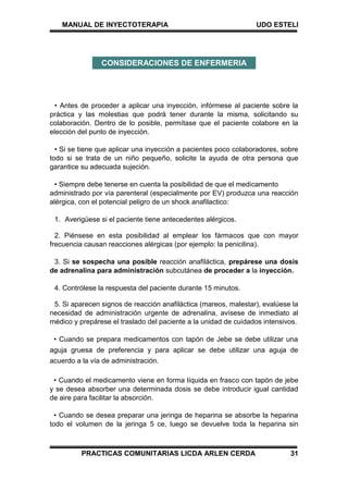 MANUAL DE INYECTOTERAPIA UDO ESTELI
PRACTICAS COMUNITARIAS LICDA ARLEN CERDA 31
• Antes de proceder a aplicar una inyección, infórmese al paciente sobre la
práctica y las molestias que podrá tener durante la misma, solicitando su
colaboración. Dentro de lo posible, permítase que el paciente colabore en la
elección del punto de inyección.
• Si se tiene que aplicar una inyección a pacientes poco colaboradores, sobre
todo si se trata de un niño pequeño, solicite la ayuda de otra persona que
garantice su adecuada sujeción.
• Siempre debe tenerse en cuenta la posibilidad de que el medicamento
administrado por vía parenteral (especialmente por EV) produzca una reacción
alérgica, con el potencial peligro de un shock anafilactico:
1. Averigüese si el paciente tiene antecedentes alérgicos.
2. Piénsese en esta posibilidad al emplear los fármacos que con mayor
frecuencia causan reacciones alérgicas (por ejemplo: la penicilina).
3. Si se sospecha una posible reacción anafiláctica, prepárese una dosis
de adrenalina para administración subcutánea de proceder a la inyección.
4. Contrólese la respuesta del paciente durante 15 minutos.
5. Si aparecen signos de reacción anafiláctica (mareos, malestar), evalúese la
necesidad de administración urgente de adrenalina, avísese de inmediato al
médico y prepárese el traslado del paciente a la unidad de cuidados intensivos.
• Cuando se prepara medicamentos con tapón de Jebe se debe utilizar una
aguja gruesa de preferencia y para aplicar se debe utilizar una aguja de
acuerdo a la vía de administración.
• Cuando el medicamento viene en forma líquida en frasco con tapón de jebe
y se desea absorber una determinada dosis se debe introducir igual cantidad
de aire para facilitar la absorción.
• Cuando se desea preparar una jeringa de heparina se absorbe la heparina
todo el volumen de la jeringa 5 ce, luego se devuelve toda la heparina sin
CONSIDERACIONES DE ENFERMERIA
 