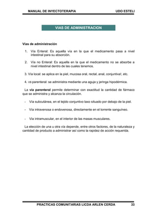 MANUAL DE INYECTOTERAPIA UDO ESTELI
PRACTICAS COMUNITARIAS LICDA ARLEN CERDA 33
Vías de administración
1. Vía Enteral: Es aquella vía en la que el medicamento pasa a nivel
intestinal para su absorción.
2. Vía no Enteral: Es aquella en la que el medicamento no se absorbe a
nivel intestinal dentro de las cuales tenemos.
3. Vía local: se aplica en la piel, mucosa oral, rectal, anal, conjuntiva!, etc.
4. VB parenteral: se administra mediante una aguja y jeringa hipodérmica.
La vía parenteral permite determinar con exactitud la cantidad de fármaco
que se administra y alcanza la circulación.
- Vía subcutánea, en el tejido conjuntivo laxo situado por debajo de la piel.
- Vía intravenosa o endovenosa, directamente en el torrente sanguíneo.
- Via intramuscular, en el interior de las masas musculares.
La elección de una u otra vía depende, entre otros factores, de la naturaleza y
cantidad de producto a administrar así como la rapidez de acción requerida.
VIAS DE ADMINISTRACION
 