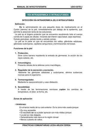 MANUAL DE INYECTOTERAPIA UDO ESTELI
PRACTICAS COMUNITARIAS LICDA ARLEN CERDA 35
INYECCIÓN VÍA INTRADERMICA (ID) O INTRACUTÁNEA
Definición:
Es la administración de una pequeña dosis de medicamento en el
Corión (dermis) de la piel, inmediatamente por debajo de la epidermis, que
permite la absorción lenta de las soluciones.
La piel es el órgano protector que se encuentra recubriendo todo el cuerpo
consta de 5 capas de células iniciando del interior capa basal, capa espinosa;
Estrato granuloso, estrato lúcido y estrato comeo.
La piel es la parte en que se encuentran los vellos, glándulas sebáceas,
glándulas sudoríparas, capilares sanguíneos y terminaciones nerviosas.
Funciones de la piel
1. Protección.
Sirve como barrera impidiendo la entrada de gérmenes, la acción de tos
rayos solares, etc.
2. Inmunológico.
Presenta células de la defensa como macrófagos,
3. Regulador de la secreción y excreción.
Mediante las glándulas sebáceas y sudoríparas, elimina sustancias
nocivas para el organismo.
4. Termorregulador.
Mediante la vasoconstricción y vaso dilatación.
5. Sensibilidad.
A través de las terminaciones nerviosas captan los cambios de
temperatura, el dolor, la forma, etc.
Zonas de aplicación
• Antebrazo:
En el tercio medio de su cara anterior. Es la zona más usada porque:
• Es muy accesible.
• El resultado se va a poder apreciar con más nitidez porque:
• La piel es más delgada.
• Generalmente más clara en la región dorsal.
• Menos cubierto de vellos.
VÍA INTRADERMICA O INTRACUTANEA
 