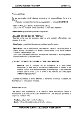 MANUAL DE INYECTOTERAPIA UDO ESTELI
PRACTICAS COMUNITARIAS LICDA ARLEN CERDA 39
Prueba de Shick
Se usa para saber si el individuo presenta o no, susceptibilidad frente a la
difteria.
- Producto a inyectar toxina difteria, cuya acción es producir NECROSIS
• Dosis: 0.1 ce, (una décima de centímetro cúbico).
- Lectura: es una reacción tardía, su lectura se hace a las 48 horas.
• Reacciones: pueden ser positivas o negativas.
¿CUÁNDO SE DICE QUE ES POSITIVA?
Cuando en la zona de aplicación aparece una reacción inflamatoria, más
necrosis de la piel.
Significado: que el individuo es susceptible a la enfermedad.
Explicación: que el individuo no ha estado en contacto con el bacilo de la
difteria, y por consiguiente no ha tenido oportunidad de formar sus antitoxinas
contra las toxinas del germen.
Cuando se inyecta esta, entonces no hay quien neutralice su acción y por eso
produce la necrosis que observamos.
¿CUÁNDO DECIMOS QUE UNA REACCIÓN ES NEGATIVA?
Significa: que el individuo no es susceptible a la enfermedad.
Explicación: ya sea porque ha sido vacunado contra la difteria o por
contacto casual, en el medio ambiente, el individuo ya se ha puesto en
contacto con el bacilo y por lo tanto ya ha formado sus anticuerpos
(antitoxinas) específicos.
Cuando inyectamos la toxina difterica, la antitoxina neutraliza su acción, no
dejando que se produzca la necrosis.
Prueba de Casson
Se utiliza para diagnosticar si el individuo tiene anticuerpos contra el
echinococus que produce el Quiste Hidatidico es una reacción que tiene la
seguridad hasta un 70%.
- Producto a inyectar: líquido hidatídico.
- Dosis: 0,1 ce. (Una décima de centímetro cúbico).
 