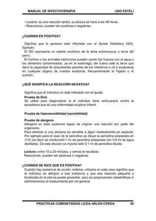 MANUAL DE INYECTOTERAPIA UDO ESTELI
PRACTICAS COMUNITARIAS LICDA ARLEN CERDA 40
- Lectora: es una reacción tardía, su lectura se hace a las 48 horas.
- Reacciones: pueden ser positivas o negativas.
¿CUÁNDO ES POSITIVA?
Significa que la persona está infectada con el Quiste Hidatidico (QH).
Ejemplo:
El QH representa un estado evolutivo de la tenia echinococus o tenia del
perro.
El hombre o los animales herbívoros pueden comer los huevos con el agua o
los alimentos contaminados, ya en el estómago, dei huevo sale la larva que
tiene la capacidad de atravesarlas paredes de tos intestinos e irá a localizarse
en cualquier órgano de nuestra anatomía, frecuentemente el hígado o el
pulmón.
¿QUÉ SIGNIFICA LA REACCIÓN NEGATIVA?
Significa que el individuo no está infectado con el quiste.
Prueba de Dick
Se utiliza para diagnosticar si el individuo tiene anticuerpos contra la
escarlatina que es una enfermedad eruptiva infantil.
Prueba de hipersensibilidad (sensibilidad)
Prueba de alergeno
Alergeno es toda sustancia capaz de originar una reacción por parte del
organismo.
Para eliminar si una persona es sensible a algún medicamento en especial.
Por ejemplo para el caso de la penicilina se diluye la penicilina preparada en
1/10 (es decir se combJnaO.1 mi de penicilina preparada con 0,9 mi de agua
destilada). De esta dilución se inyecta solo 0,1 mi de penicilina diluida.
Lectura: entre 15 a 20 minutos, y vemos el resultado.
Reacciones: pueden ser positivas o negativas.
¿CUÁNDO SE DICE QUE ES POSITIVA?
Cuando hay presencia de prurito, eritema, urticaria en este caso significa que
el individuo es alérgico a esa sustancia y que esa reacción pequeña y
localizada en la piel se puede presentar, pero en proporciones catastróficas si
administramos el medicamento por vía general.
 