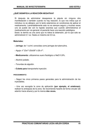 MANUAL DE INYECTOTERAPIA UDO ESTELI
PRACTICAS COMUNITARIAS LICDA ARLEN CERDA 41
¿QUÉ SIGNIFICA LA REACCIÓN NEGATIVA?
Si después de administrar desaparece la pápula sin ninguna otra
manifestación o también cuando no hay reacción, lo que nos indica que el
individuo no es alérgico; por lo tanto estaríamos en condiciones de aplicar el
medicamento. Lamentablemente esto no es siempre seguro y muchas veces
uno se puede dar con la ingrata sorpresa que cuando administramos el
medicamento por vía general, el paciente hace una reacción patológica.
Dosis: la dermis es una zona que no tolera la distensión, por lo que solo se
administrará 0,1 ce. Hasta un máximo de 0,5 ce.
Materiales:
- Jeringa: de 1 cc/ml; conocidas como jeringas de tuberculina.
- Aguja: no
23x1"-25x5/8" ó 26 x^".
- Medicamento: utilizaremos suero fisiológico o NaCI 0,9%.
- Alcohol yodado.
- Torundas de algodón.
- Cubeta para transportarla inyección.
PROCEDIMIENTO:
- Seguir los cinco primeros pasos generales para la administración de los
inyectables.
- Una vez escogida la zona de aplicación (por ejemplo, el antebrazo),
realizar la antisepsia de la zona. Se recomienda hacerlo de forma circular (de
adentro hacia afuera) y por lo menos dos veces.
 