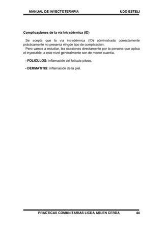 MANUAL DE INYECTOTERAPIA UDO ESTELI
PRACTICAS COMUNITARIAS LICDA ARLEN CERDA 44
Complicaciones de la vía Intradérmica (ID)
Se acepta que la vía intradérmica (ID) administrada correctamente
prácticamente no presenta ningún tipo de complicación.
Pero vamos a estudiar, las ocasiones directamente por la persona que aplica
el inyectable, a este nivel generalmente son de menor cuantía.
- FOLICULOS: inflamación del folículo piloso.
- DERMATITIS: inflamación de la piel.
 