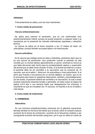 MANUAL DE INYECTOTERAPIA UDO ESTELI
PRACTICAS COMUNITARIAS LICDA ARLEN CERDA 48
Utilidades
Frecuentemente se utiliza y son los más importantes:
1. Como medio de prevención
Vacuna antisarampionosa:
Se aplica para prevenir el sarampión, que es una enfermedad viral,
predominantemente infantil, aunque se puede presentar a cualquier edad y se
caracteriza por la presencia de máculas eritematosas papulosas y elevación
térmica.
La vacuna se aplica en el brazo izquierdo a tos 12 meses de edad, vía
subcutánea, aunque también se puede aplicar vía intramuscular.
Vacuna antirrábica:
Es la vacuna que protege contra la rabia o hidrofobia, podríamos decir que no
es una vacuna de prevención, sino protección cuando el paciente ha sido
mordido por un animal rabioso (generalmente un perro), entonces la norma es
que debe denunciar este hecho para la correspondiente captura y supervisión
del animal que se debe hacer durante 10 días, si el animal se enferma y muere,
el paciente debe de ser sometido a la vacunación que se compone de 14
vacunas, que se le aplica 1 diaria por vía subcutánea a nivel periumbical. Si el
perro que muerde a una persona es un animal callejero, sin dueño, que no se
le encuentra para hacer la respectiva observación, también y lamentablemente,
por las dudas, el paciente deberá ser sometido a la vacunación, la cual a veces
produce reacciones adversas locales y generales, en estos casos se dejara de
aplicar 2-3-5 das o una semana hasta que desaparezcan los síntomas, b
importante es que se completen las 14 vacunas, no importa si es en el doble o
más tiempo
2. Como medio de tratamiento
A. HORMONAS
Adrenalina:
Es una hormona simpáticamimetica producida por la glándula suprarrenal,
llamada también la hormona del estrés que al actuar sobre el corazón produce
aumento de la fuerza de contracción, aumento de la frecuencia cardiaca y por
consiguiente aumento del bombeo sanguíneo, por lo que se utiliza en casos de
 