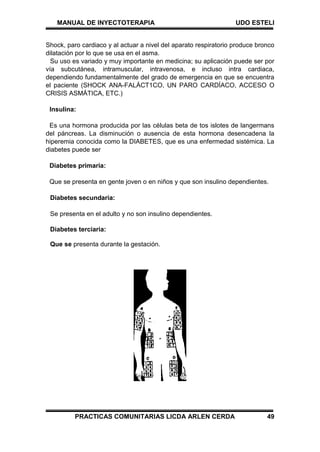 MANUAL DE INYECTOTERAPIA UDO ESTELI
PRACTICAS COMUNITARIAS LICDA ARLEN CERDA 49
Shock, paro cardiaco y al actuar a nivel del aparato respiratorio produce bronco
dilatación por lo que se usa en el asma.
Su uso es variado y muy importante en medicina; su aplicación puede ser por
vía subcutánea, intramuscular, intravenosa, e incluso intra cardiaca,
dependiendo fundamentalmente del grado de emergencia en que se encuentra
el paciente (SHOCK ANA-FALÁCT1CO, UN PARO CARDÍACO, ACCESO O
CRISIS ASMÁTICA, ETC.)
Insulina:
Es una hormona producida por las células beta de tos islotes de langermans
del páncreas. La disminución o ausencia de esta hormona desencadena la
hiperemia conocida como la DIABETES, que es una enfermedad sistémica. La
diabetes puede ser
Diabetes primaria:
Que se presenta en gente joven o en niños y que son insulino dependientes.
Diabetes secundaria:
Se presenta en el adulto y no son insulino dependientes.
Diabetes terciaria:
Que se presenta durante la gestación.
 