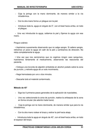 MANUAL DE INYECTOTERAPIA UDO ESTELI
PRACTICAS COMUNITARIAS LICDA ARLEN CERDA 51
- Coja la jeringa con la mano dominante, de manera similar a la vía
intradérmica.
- Con la otra mano forma un pliegue con la piel.
- Introduce toda la, aguja en ángulo de 0°, con el bisel hacia arriba, en todo
el pliegue.
- Una vez introducida la aguja, soltamos la piel y fijamos la aguja con esa
mano.
Pingue cutáneo
• Aspiramos suavemente observando que no salga sangre. Si saliera sangre,
retiramos un poco la aguja sin salir de la piel y cambiamos de dirección. No
retire completamente la aguja.
• Una vez que nos cercioramos que no cogimos ningún vaso sanguíneo,
inyectamos lentamente el medicamento, observando las reacciones del
paciente.
- Coloque una torunda de algodón embebida en alcohol yodado sobre la zona
de punción, y retirarla aguja de un solo movimiento.
- Haga hemostasia por uno o dos minutos.
- Descarte todo el material contaminado.
Método de 45°
- Siga los 5 primeros pasos generales de la aplicación de inyectables.
- Una vez seleccionada la zona de punción, realice la antisepsia de la zona
en forma circular (de adentro hada fuera)
- Coja la jeringa con la mano dominante, de manera similar que para la vía
intradérmica.
- Con la otra mano rodear el brazo y estirar la piel hacia abajo.
- Introduzca toda la aguja en ángulo de 45°, con el bisel hacia arriba, en todo
el espesor del brazo.
 