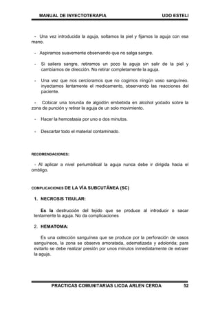 MANUAL DE INYECTOTERAPIA UDO ESTELI
PRACTICAS COMUNITARIAS LICDA ARLEN CERDA 52
- Una vez introducida la aguja, soltamos la piel y fijamos la aguja con esa
mano.
- Aspiramos suavemente observando que no salga sangre.
- Si saliera sangre, retiramos un poco la aguja sin salir de la piel y
cambiamos de dirección. No retirar completamente la aguja.
- Una vez que nos cercioramos que no cogimos ningún vaso sanguíneo.
inyectamos lentamente el medicamento, observando las reacciones del
paciente.
- Colocar una torunda de algodón embebida en alcohol yodado sobre la
zona de punción y retirar la aguja de un solo movimiento.
- Hacer la hemostasia por uno o dos minutos.
- Descartar todo el material contaminado.
RECOMENDACIONES:
- Al aplicar a nivel periumbilical la aguja nunca debe ir dirigida hacia el
ombligo.
COMPLICACIONES DE LA VÍA SUBCUTÁNEA (SC)
1. NECROSIS TISULAR:
Es la destrucción del tejido que se produce al introducir o sacar
lentamente la aguja. No da complicaciones
2. HEMATOMA:
Es una colección sanguínea que se produce por la perforación de vasos
sanguíneos, la zona se observa amoratada, edematizada y adolorida; para
evitarlo se debe realizar presión por unos minutos inmediatamente de extraer
la aguja.
 