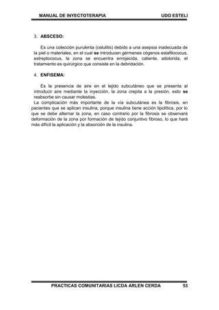 MANUAL DE INYECTOTERAPIA UDO ESTELI
PRACTICAS COMUNITARIAS LICDA ARLEN CERDA 53
3. ABSCESO:
Es una colección purulenta (celulitis) debido a una asepsia inadecuada de
la piel o materiales, en el cual se introducen gérmenes cógenos estafilococus,
estreptococus, la zona se encuentra enrojecida, caliente, adolorida, el
tratamiento es quirúrgico que consiste en la debridación.
4. ENFISEMA:
Es la presencia de aire en el tejido subcutáneo que se presenta al
introducir aire mediante la inyección, la zona crepita a la presión, esto se
reabsorbe sin causar molestias.
La complicación más importante de la vía subcutánea es la fibrosis, en
pacientes que se aplican insulina, porque insulina tiene acción lipolítica, por lo
que se debe alternar la zona, en caso contrario por la fibrosis se observará
deformación de la zona por formación de tejido conjuntivo fibroso, lo que hará
más difícil la aplicación y la absorción de la insulina.
 