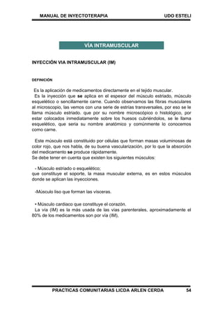 MANUAL DE INYECTOTERAPIA UDO ESTELI
PRACTICAS COMUNITARIAS LICDA ARLEN CERDA 54
INYECCIÓN VIA INTRAMUSCULAR (IM)
DEFINICIÓN
Es la aplicación de medicamentos directamente en el tejido muscular.
Es la inyección que se aplica en el espesor del músculo estriado, músculo
esquelético o sencillamente carne. Cuando observamos las fibras musculares
al microscopio, las vemos con una serie de estrías transversales, por eso se le
llama músculo estriado. que por su nombre microscópico o histológico, por
estar colocados inmediatamente sobre los huesos cubriéndolos, se le llama
esquelético, que seria su nombre anatómico y comúnmente lo conocemos
como carne.
Este músculo está constituido por células que forman masas voluminosas de
color rojo, que nos habla, de su buena vascularización, por lo que la absorción
del medicamento se produce rápidamente.
Se debe tener en cuenta que existen los siguientes músculos:
- Músculo estriado o esquelético;
que constituye el soporte, la masa muscular externa, es en estos músculos
donde se aplican las inyecciones.
-Músculo liso que forman las vísceras.
• Músculo cardiaco que constituye el corazón.
La vía (IM) es la más usada de las vías parenterales, aproximadamente el
80% de los medicamentos son por vía (IM),
VÍA INTRAMUSCULAR
 