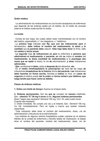 MANUAL DE INYECTOTERAPIA UDO ESTELI
PRACTICAS COMUNITARIAS LICDA ARLEN CERDA 6
Orden médica
La administración de medicamentos es una función terapéutica de enfermería
que depende de las órdenes dadas por el médico. En el medio de consulta
externa el médico suele escribir la receta.
La receta
Consta de dos hojas, las cuales deben estar membreteadas con el nombre
del médico, especialidad, n.° de colegiatura, n.° telefónico.
La primera hoja indicada con Rp, que son las indicaciones para el
farmacéutico, debe indicar el nombre del medicamento, la dosis y la
cantidad que e) paciente debe adquirir. Esta hoja debe tener la firma, sello
del médico y fecha actual.
La segunda hoja de indicaciones es para la enfermera o persona que
administrará el medicamento al paciente, en ella se indica el nombre del
medicamento, la dosis (cantidad de medicamento) y la posología (las
veces que se repite la dosis), la vía de administración, y otras indicaciones
adicionales.
Ejm: condicional al dolor, antes o después de los alimentos, etc.
En el medio intrahospitalario la prescripción se hace en las hojas de
indicaciones terapéuticas de la historia clínica del paciente. Las indicaciones
debe hacerlas en forma escrita, fechada e indicar la hora, en casos de
urgencia el médico puede dar la orden en forma verbal o por teléfono, que
luego tendrá que hacer como es debido.
Clases de órdenes médicas
1. Orden con límite de tiempo: Expiran en el lapso dado.
2. Órdenes permanentes. Son las que se cumplen de manera indefinida.
Ejm.: vitamina "C" 50 mg 4 veces al día. Algunas órdenes permanentes
Dicen "según sea necesario" Demerol 100 mg. Vía I. M. cada cuatro horas
Cuando sea necesario.
3. Orden inmediata. Se cumple una vez y al instante, Ejm.: Demerol 100 mg.
Va I.M. inmediatamente. Pero se repite a menos que existan órdenes
específicas
Toda indicación debe tener eI nombre del medicamento, dosis, vía de
administración y frecuencia de la administración.
Las órdenes en algunos centros hospitalarios suelen copiarse en el sistema
Kárdex de la unidad de enfermería y llenarla tarjeta de medicación, la tarjeta
tiene el nombre del paciente, nombre del medicamento, dosis, vía de
 