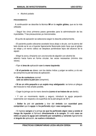 MANUAL DE INYECTOTERAPIA UDO ESTELI
PRACTICAS COMUNITARIAS LICDA ARLEN CERDA 61
 Alcohol yodado
PROCEDIMIENTO:
A continuación se describe la técnica IM en la región glútea, que es la más
utilizada:
- Seguir los cinco primeros pasos generales para la administración de los
inyectables. Y las precauciones ya mencionadas.
-El punto de apicación se selecciona según lo descrito anteriormente.
- El paciente puede colocarse acostado boca abajo o de pie, con la pierna del
lado donde se le va a Inyectar ligeramente flexionada (esto hace que el glúteo
se retaje y el nervio ciático se desplace poniéndose lejos del alcance de la
aguja)
- Elegir la zona y limpiaría con una torunda de algodón con alcohol de
adentro hacia fuera en forma circular, las veces necesarias (mínimo dos
veces).
- Fijar el área de aplicación con la mano izquierda:
• Si el paciente es obeso: con los dedos índice y pulgar se estira y a la vez
se comprime la piel del área de aplicación.
• Si es de contextura normal:
solo se estira la piel (sin comprimir).
• Si es un niño pequeño o un sujeto muy adelgazado: se toma un pliegue
del músculo lo más amplio posible.
- Coger la jeringa con la mano derecha (como si se tratara de un dardo).
• Y con un movimiento rápido y seguro, introducir la aguja perpendi-
cularmente con respecto a la superficie de la piel (ángulo de 90°)
- Soltar la piel del paciente y tirar del émbolo con suavidad para
comprobar que la aguja no ha perforado algún vaso sanguíneo.
- Si ingresa sangre a !a jeringa es que ha perforado algún vaso y existe el
riesgo de inyectar el fármaco directamente a la sangre. En este caso se
retira un poco la aguja (sin extraerla por completo) y variando ligeramente
el ángulo de aplicación, se vuelve a introducir.
 
