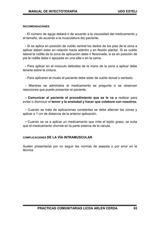 MANUAL DE INYECTOTERAPIA UDO ESTELI
PRACTICAS COMUNITARIAS LICDA ARLEN CERDA 63
RECOMENDACIONES
- El número de aguja deberá ir de acuerdo a la viscosidad del medicamento y
el tamaño, de acuerdo a la musculatura de) paciente.
- Si se aplica en posición de cubito ventral los dedos de los pies de la zona a
aplicar deben estar en rotación hacia adentro y en flexión plantar. Si es cubito
lateral la rodilla de la zona de aplicación debe ir flexionada, si es en posición de
pie la rodilla debe ir apoyada en una silla o en la cama.
- Para aplicar en el músculo deltoides de la mano de la zona a aplicar debe
tenerla sobre la cintura.
- Para aplicaren el muslo el paciente debe estar de cubito dorsal o sentado.
- Mientras se administra el medicamento se pregunta o se observan
reacciones que puede presentar el paciente.
- Comunicar al paciente el procedimiento que se le va a realizar para
evitar o disminuir el temor y la ansiedad y hacer que colabore con nosotros.
- Cuando se trata de aplicaciones constantes se debe alternar las zonas y
aplicar a 1 cm de distancia de la anterior aplicación.
• Cuando se va a aplicar un medicamento que irrita el tejido graso, se evita
que el medicamento chorree en la parte externa de la cánula.
COMPLICACIONES DE LA VÍA INTRAMUSCULAR
Suelen presentarse por no seguir las normas de asepsia o por error en la
técnica
 