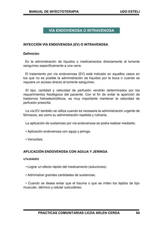 MANUAL DE INYECTOTERAPIA UDO ESTELI
PRACTICAS COMUNITARIAS LICDA ARLEN CERDA 64
INYECCIÓN VÍA ENDOVENOSA (EV) O INTRAVENOSA
Definición
Es la administración de líquidos o medicamentos directamente al torrente
sanguíneo específicamente a una vena.
El tratamiento por vía endovenosa (EV) está indicado en aquellos casos en
los que no es posible la administración de líquidos por la boca o cuando se
requiere un acceso directo al torrente sanguíneo.
El tipo, cantidad y velocidad de perfusión vendrán determinados por tos
requerimientos fisiológicos del paciente. Con el fin de evitar la aparición de
trastornos hidroelectrolíticos, es muy importante mantener la velocidad de
perfusión prescrita.
La vía EV también se utiliza cuando es necesaria la administración urgente de
fármacos, asi como su administración repetida y rutinaria.
La aplicación de sustancias por vía endovenosa se podra realizar mediarte;
• Aplicación endovenosa con aguja y jeringa.
• Venoclisis.
APLICACIÓN ENDOVENOSA CON AGUJA Y JERINGA
UTILIDADES
• Lograr un efecto rápido del medicamento (soluciones)
• Administrar grandes cantidades de sustancias.
• Cuando se desea evitar que el trauma o que se irriten los tejidos de tipo
muscular, dérmico y celular subcutáneo.
VÍA ENDOVENOSA O INTRAVENOSA
 