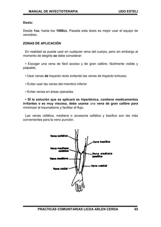 MANUAL DE INYECTOTERAPIA UDO ESTELI
PRACTICAS COMUNITARIAS LICDA ARLEN CERDA 65
Dosis:
Desde 1ce. hasta tos 1000cc. Pasada esta dosis es mejor usar el equipo de
venodisis.
ZONAS DE APLICACIÓN
En realidad se puede usar en cualquier vena del cuerpo, pero sin embargo al
momento de elegirla se debe considerar:
• Escoger una vena de fácil acceso y de gran calibre, fácilmente visible y
palpable.
• Usar venas de trayecto recto evitando las venas de trayecto tortuoso.
• Evitar usar las venas del miembro inferior
• Evitar venas en áreas operadas.
• SÍ la solución que se aplicará es hipertónica, contiene medicamentos
irritantes o es muy viscosa, debe usarse una vena de gran calibre para
minimizar el traumatismo y facilitar el flujo.
Las venas cefálica, mediana o accesoria cefálica y basílica son las más
convenientes para la veno punción.
 