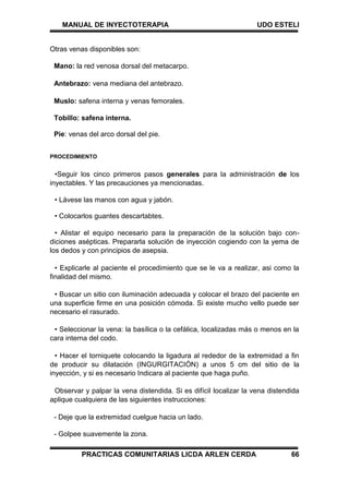 MANUAL DE INYECTOTERAPIA UDO ESTELI
PRACTICAS COMUNITARIAS LICDA ARLEN CERDA 66
Otras venas disponibles son:
Mano: la red venosa dorsal del metacarpo.
Antebrazo: vena mediana del antebrazo.
Muslo: safena interna y venas femorales.
Tobillo: safena interna.
Pie: venas del arco dorsal del pie.
PROCEDIMIENTO
•Seguir los cinco primeros pasos generales para la administración de los
inyectables. Y las precauciones ya mencionadas.
• Lávese las manos con agua y jabón.
• Colocarlos guantes descartabtes.
• Alistar el equipo necesario para la preparación de la solución bajo con-
diciones asépticas. Prepararla solución de inyección cogiendo con la yema de
los dedos y con principios de asepsia.
• Explicarle al paciente el procedimiento que se le va a realizar, asi como la
finalidad del mismo.
• Buscar un sitio con iluminación adecuada y colocar el brazo del paciente en
una superficie firme en una posición cómoda. Si existe mucho vello puede ser
necesario el rasurado.
• Seleccionar la vena: la basílica o la cefálica, localizadas más o menos en la
cara interna del codo.
• Hacer el torniquete colocando la ligadura al rededor de la extremidad a fin
de producir su dilatación (INGURGITACIÓN) a unos 5 cm del sitio de la
inyección, y si es necesario Indicara al paciente que haga puño.
Observar y palpar la vena distendida. Si es difícil localizar la vena distendida
aplique cualquiera de las siguientes instrucciones:
- Deje que la extremidad cuelgue hacia un lado.
- Golpee suavemente la zona.
 
