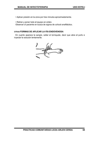 MANUAL DE INYECTOTERAPIA UDO ESTELI
PRACTICAS COMUNITARIAS LICDA ARLEN CERDA 68
• Aplicar presión en la zona por tres minutos aproximadamente.
• Retirar y poner todo el equipo en orden.
Observar a! paciente en busca de signos de schock anafiláctico.
OTRAS FORMAS DE APLICAR LA VÍA ENDOVENOSA
En cuanto aparece la sangre, soltar el torniquete, decir que abra el puño e
inyectar la solución lentamente.
 