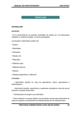 MANUAL DE INYECTOTERAPIA UDO ESTELI
PRACTICAS COMUNITARIAS LICDA ARLEN CERDA 69
VECNOCLISIS
DEFINICIÓN
Es la administracion de grandes cantidades de liquido por vía endovenosa
mediante un sistema de goteo, en forma prolongada.
Los liquidos a administrar pueden ser
• Sueros.
• Electrolitos.
• Nutrientes.
• Sangre, etc.
• Plaquetas.
• Glóbulos rojos.
• Glóbulos blancos.
• Plasma.
• Células progenitores o •SternceT
UTILIDADES
• Administrar líquidos en caso de hipovolemia, shock, quemaduras o
deshidratacion
• Administrar líquidos, eiectrolitros o sustancias nutrientes en caso de que el
paciente no pueda consumirlas
• Transfusiones de sangre y sus derivados.
• Para mantener un acceso abierto a la circulación venosa para administrar en
casos de urgencia, favoreciendo la inmediata absorción de medicamentos.
VENOCLISIS
 