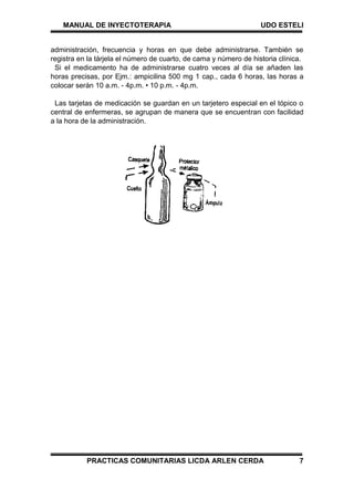 MANUAL DE INYECTOTERAPIA UDO ESTELI
PRACTICAS COMUNITARIAS LICDA ARLEN CERDA 7
administración, frecuencia y horas en que debe administrarse. También se
registra en la tárjela el número de cuarto, de cama y número de historia clínica.
Si el medicamento ha de administrarse cuatro veces al día se añaden las
horas precisas, por Ejm.: ampicilina 500 mg 1 cap., cada 6 horas, las horas a
colocar serán 10 a.m. - 4p.m. • 10 p.m. - 4p.m.
Las tarjetas de medicación se guardan en un tarjetero especial en el tópico o
central de enfermeras, se agrupan de manera que se encuentran con facilidad
a la hora de la administración.
 