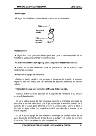 MANUAL DE INYECTOTERAPIA UDO ESTELI
PRACTICAS COMUNITARIAS LICDA ARLEN CERDA 71
Desventajas:
• Riesgo de irritación o perforación de la vena por el movimiento.
PROCEDIMIENTO:
• Seguir los cinco primeros pasos generales para la administración de los
inyectables y las precauciones ya mencionadas.
• Lavarse las manos con agua y jabón, luego desinfectar con alcohol.
• Alistar el equipo necesario para la preparación de la solución bajo
condiciones asépticas.
• Preparar el equipo de venoclisis.
•Retirar el tapón metálico que protege el frasco de la solución a inyectar,
limpiar el jebe del frasco con una torunda de algodón embebido en alcohol
yodado.
• Conectar el equipo de venoclisis al frasco de la solución.
- Colocar el frasco de la solución en el soporte de venoclisis a 90 cm por
encima de la aplicación.
- Si va a utilizar aguja de tipo mariposa: conecte la mariposa al equipo de
venoclisis y abra la llave hasta que fluya liquido por el extremo abierto de la
cubierta de la aguja para eliminar el aire, a continuación, cierre la llave y
deposite la aguja sobre una superficie estéril, por ejemplo el interior de su
propio paquete.
- Si va a utilizar aguja de tipo mariposa, sostenga los bordes cortos de las
alas, dirigiendo el bisel hacia arriba. Entre el pulgar y el índice de la mano
dominante. Entonces apriete las alas hasta unirías.
 