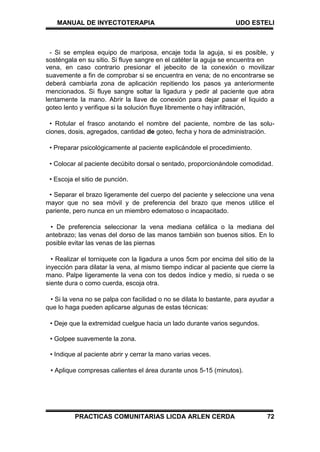 MANUAL DE INYECTOTERAPIA UDO ESTELI
PRACTICAS COMUNITARIAS LICDA ARLEN CERDA 72
- Si se emplea equipo de mariposa, encaje toda la aguja, si es posible, y
sosténgala en su sitio. Si fluye sangre en el catéter la aguja se encuentra en
vena, en caso contrario presionar el jebecito de la conexión o movilizar
suavemente a fin de comprobar si se encuentra en vena; de no encontrarse se
deberá cambiarla zona de aplicación repitiendo los pasos ya anteriormente
mencionados. Si fluye sangre soltar la ligadura y pedir al paciente que abra
lentamente la mano. Abrir la llave de conexión para dejar pasar el liquido a
goteo lento y verifique si la solución fluye libremente o hay infiltración,
• Rotular el frasco anotando el nombre del paciente, nombre de las solu-
ciones, dosis, agregados, cantidad de goteo, fecha y hora de administración.
• Preparar psicológicamente al paciente explicándole el procedimiento.
• Colocar al paciente decúbito dorsal o sentado, proporcionándole comodidad.
• Escoja el sitio de punción.
• Separar el brazo ligeramente del cuerpo del paciente y seleccione una vena
mayor que no sea móvil y de preferencia del brazo que menos utilice el
pariente, pero nunca en un miembro edematoso o incapacitado.
• De preferencia seleccionar la vena mediana cefálica o la mediana del
antebrazo; las venas del dorso de las manos también son buenos sitios. En lo
posible evitar las venas de las piernas
• Realizar el torniquete con la ligadura a unos 5cm por encima del sitio de la
inyección para dilatar la vena, al mismo tiempo indicar al paciente que cierre la
mano. Palpe ligeramente la vena con tos dedos índice y medio, si rueda o se
siente dura o como cuerda, escoja otra.
• Si la vena no se palpa con facilidad o no se dilata lo bastante, para ayudar a
que lo haga pueden aplicarse algunas de estas técnicas:
• Deje que la extremidad cuelgue hacia un lado durante varios segundos.
• Golpee suavemente la zona.
• Indique al paciente abrir y cerrar la mano varias veces.
• Aplique compresas calientes el área durante unos 5-15 (minutos).
 