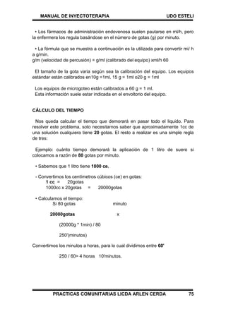 MANUAL DE INYECTOTERAPIA UDO ESTELI
PRACTICAS COMUNITARIAS LICDA ARLEN CERDA 75
• Los fármacos de administración endovenosa suelen pautarse en ml/h, pero
la enfermera los regula basándose en el número de gotas (g) por minuto.
• La fórmula que se muestra a continuación es la utilizada para convertir mi/ h
a g/min.
g/m (velocidad de percusión) = g/ml (calibrado del equipo) xml/h 60
El tamaño de la gota varia según sea la calibración del equipo. Los equipos
estándar están calibrados en10g =1ml, 15 g = 1ml o20 g = 1ml
Los equipos de microgoteo están calibrados a 60 g = 1 ml.
Esta información suele estar indicada en el envoltorio del equipo.
CÁLCULO DEL TIEMPO
Nos queda calcular el tiempo que demorará en pasar todo el liquido. Para
resolver este problema, soto necesitarnos saber que aproximadamente 1cc de
una solución cualquiera tiene 20 gotas. El resto a realizar es una simple regla
de tres:
Ejemplo: cuánto tiempo demorará la aplicación de 1 litro de suero si
colocamos a razón de 80 gotas por minuto.
• Sabemos que 1 litro tiene 1000 ce.
- Convertimos los centímetros cúbicos (ce) en gotas:
1 cc = 20gotas
1000cc x 20gotas = 20000gotas
• Calculamos el tiempo:
Si 80 gotas minuto
20000gotas x
(20000g * 1min) / 80
250'(minutos)
Convertimos los minutos a horas, para lo cual dividimos entre 60'
250 / 60= 4 horas 10'minutos.
 