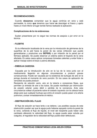 MANUAL DE INYECTOTERAPIA UDO ESTELI
PRACTICAS COMUNITARIAS LICDA ARLEN CERDA 76
RECOMENDACIONES:
Cuando deseamos comprobar que la aguja continúa en vena y está
permeable, lo único que tenemos que hacer es descolgar el frasco y ajarlo
hasta un nivel inferior al lugar donde hemos realizado la aplicación.
Complicaciones de la vía endovenosa
Suelen presentarse por no seguir las normas de asepsia o por error en la
técnica.
- FLEBITIS
Es la inflamación localizada de la vena por la introducción de gérmenes de la
superficie de la piel hacia la pared de las venas (infección que puede
generalizarse y producirse una SEPSIS) o por irritación de la pared por el
fármaco aplicado. Se puede observar un edema sobre el trayecto de la vena
afectada. En estos casos aplicar compresas húmedas calientes y evitar frotar o
aplicar masaje sobre el brazo o pierna afectada.
- EMBOLIA CASEOSA
Causada por la introducción de aire en la luz de la vena junto con el
medicamento llegando en algunas circunstancias a producir graves
consecuencias. Puede ser causada por la existencia de burbujas de aire en la
jeringa durante el momento de veno punción. En los casos de aplicación de
venoclisis se puede producir:
Recipiente de solución vacío, aire en la tubería o conexiones flojas, que
permiten (a entrada de aire a los tubos. Se puede manifestar por dismnución
de presión arterial, pulso débil o pérdida de la conciencia. Ante esta
circunstancia voltear al paciente sobre el costado izquierdo con la cabeza hacia
abajo para que cualquier burbuja que entre al corazón pueda pasar a la arteria
pulmonar y avisar inmediatamente al médico.
- OBSTRUCCIÓN DEL FLUJO
El flujo de solución se hace lento o se detiene. Las posibles causas de esta
obstrucción pueden ser que la aguja pudo haberse apoyado contra la pared de
la vena, cortando el flujo de líquido, el nivel del recipiente pudo haber sido
cambiado alterando la velocidad del flujo, la aguja puede estar ocluida por
coágulos, el regulador de la velocidad del flujo puede estar defectuoso.
 