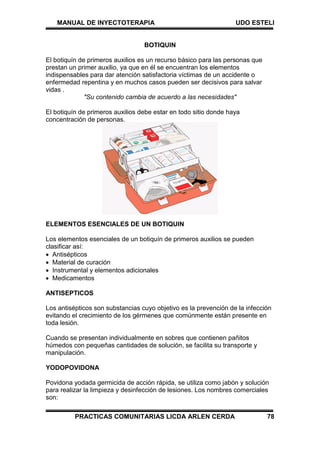 MANUAL DE INYECTOTERAPIA UDO ESTELI
PRACTICAS COMUNITARIAS LICDA ARLEN CERDA 78
BOTIQUIN
El botiquín de primeros auxilios es un recurso básico para las personas que
prestan un primer auxilio, ya que en él se encuentran los elementos
indispensables para dar atención satisfactoria víctimas de un accidente o
enfermedad repentina y en muchos casos pueden ser decisivos para salvar
vidas .
"Su contenido cambia de acuerdo a las necesidades"
El botiquín de primeros auxilios debe estar en todo sitio donde haya
concentración de personas.
ELEMENTOS ESENCIALES DE UN BOTIQUIN
Los elementos esenciales de un botiquín de primeros auxilios se pueden
clasificar así:
 Antisépticos
 Material de curación
 Instrumental y elementos adicionales
 Medicamentos
ANTISEPTICOS
Los antisépticos son substancias cuyo objetivo es la prevención de la infección
evitando el crecimiento de los gérmenes que comúnmente están presente en
toda lesión.
Cuando se presentan individualmente en sobres que contienen pañitos
húmedos con pequeñas cantidades de solución, se facilita su transporte y
manipulación.
YODOPOVIDONA
Povidona yodada germicida de acción rápida, se utiliza como jabón y solución
para realizar la limpieza y desinfección de lesiones. Los nombres comerciales
son:
 