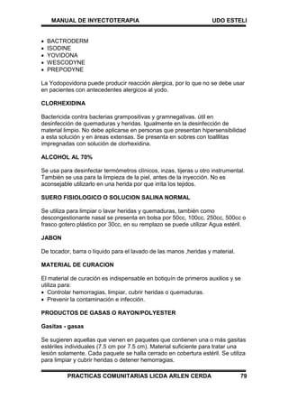 MANUAL DE INYECTOTERAPIA UDO ESTELI
PRACTICAS COMUNITARIAS LICDA ARLEN CERDA 79
 BACTRODERM
 ISODINE
 YOVIDONA
 WESCODYNE
 PREPODYNE
La Yodopovidona puede producir reacción alergica, por lo que no se debe usar
en pacientes con antecedentes alergicos al yodo.
CLORHEXIDINA
Bactericida contra bacterias grampositivas y gramnegativas. útil en
desinfección de quemaduras y heridas. Igualmente en la desinfección de
material limpio. No debe aplicarse en personas que presentan hipersensibilidad
a esta solución y en áreas extensas. Se presenta en sobres con toalllitas
impregnadas con solución de clorhexidina.
ALCOHOL AL 70%
Se usa para desinfectar termómetros clínicos, inzas, tijeras u otro instrumental.
También se usa para la limpieza de la piel, antes de la inyección. No es
aconsejable utilizarlo en una herida por que irrita los tejidos.
SUERO FISIOLOGICO O SOLUCION SALINA NORMAL
Se utiliza para limpiar o lavar heridas y quemaduras, también como
descongestionante nasal se presenta en bolsa por 50cc, 100cc, 250cc, 500cc o
frasco gotero plástico por 30cc, en su remplazo se puede utilizar Agua estéril.
JABON
De tocador, barra o líquido para el lavado de las manos ,heridas y material.
MATERIAL DE CURACION
El material de curación es indispensable en botiquín de primeros auxilios y se
utiliza para:
 Controlar hemorragias, limpiar, cubrir heridas o quemaduras.
 Prevenir la contaminación e infección.
PRODUCTOS DE GASAS O RAYON/POLYESTER
Gasitas - gasas
Se sugieren aquellas que vienen en paquetes que contienen una o más gasitas
estériles individuales (7.5 cm por 7.5 cm). Material suficiente para tratar una
lesión solamente. Cada paquete se halla cerrado en cobertura estéril. Se utiliza
para limpiar y cubrir heridas o detener hemorragias.
 