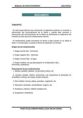 MANUAL DE INYECTOTERAPIA UDO ESTELI
PRACTICAS COMUNITARIAS LICDA ARLEN CERDA 8
CONCEPTO
Es todo aquel fármaco que introducido al organismo produce un aumento o
disminución del funcionamiento de la célula y cuando este aumento o
disminución del funcionamiento de la célula es beneficioso al organismo del
individuo se dice que es el medicamento correcto
El medicamento puede convertirse en tóxico o letal cuando no se utiliza la
dosis o vía adecuada, o cuando la fecha de expiración ha vencido.
Origen de tos medicamentos
1. Origen animal: Ejm.: hormonas.
2. Origen vegetal: Ejm.: vitaminas.
3. Origen mineral: Ejm.: el agua.
4. Origen sintético: los que se preparan en el laboratorio: Ejm.:
Hormonas, antibióticos.
Presentación de los medicamentos
1. Sólidos: pastillas, tabletas, comprimidos, polvos, etc.
2. Líquidos: jarabes, colirios, inyecciones. Las inyecciones se presentan en
ampolletas o frascos con tapón de jebe (ámpula).
3. Semi sólidos: cremas, jaleas, pomadas, ungüentos, etc.
4. Gaseosos: aerosoles, nebulizadores, oxigeno, etc.
5. Aceitosos u oleosos: voltaren antalgina etc.
6. Suspensión: antibióticos
MEDICAMENTO
 