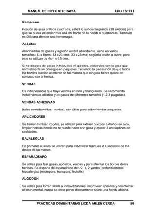 MANUAL DE INYECTOTERAPIA UDO ESTELI
PRACTICAS COMUNITARIAS LICDA ARLEN CERDA 80
Compresas
Porción de gasa orillada cuadrada, estéril lo suficiente grande (38 a 40cm) para
que se pueda extender mas allá del borde de la herida o quemadura. También
es útil para atender una hemorragia.
Apósitos
Almohadillas de gasas y algodón estéril, absorbente, viene en varios
tamaños.(13 x 8cms, 13 x 23 cms, 23 x 23cms) según la lesión a cubrir, para
ojos se utilizan de 4cm x 6.5 cms.
Si no dispone de gasas individuales ni apósitos, elabórelos con la gasa que
normalmente se consigue en paquetes. Teniendo la precaución de que todos
los bordes queden al interior de tal manera que ninguna hebra quede en
contacto con la herida.
VENDAS
Es indispensable que haya vendas en rollo y triangulares. Se recomienda
incluir vendas elástica y de gasas de diferentes tamaños (1,2,3 pulgadas).
VENDAS ADHESIVAS
(tales como banditas - curitas), son útiles para cubrir heridas pequeñas.
APLICADORES
Se llaman también copitos, se utilizan para extraer cuerpos extraños en ojos,
limpiar heridas donde no se puede hacer con gasa y aplicar 3 antisépticos en
cavidades.
BAJALEGUAS
En primeros auxilios se utilizan para inmovilizar fracturas o luxaciones de los
dedos de las manos.
ESPARADRAPO
Se utiliza para fijar gasas, apósitos, vendas y para afrontar los bordes delas
heridas. Se dispone de esparadrapo de 1/2, 1, 2 yardas, preferiblemente
hipoalergico (micropore, transpore, leukofix)
ALGODON
Se utiliza para forrar tablilla o inmovilizadores, improvisar apósitos y desinfectar
el instrumental, nunca se debe poner directamente sobre una herida abierta.
 