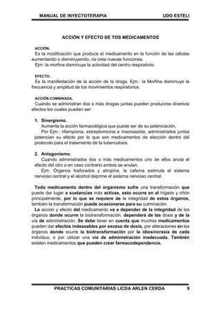 MANUAL DE INYECTOTERAPIA UDO ESTELI
PRACTICAS COMUNITARIAS LICDA ARLEN CERDA 9
ACCIÓN Y EFECTO DE TOS MEDICAMENTOS
ACCIÓN.
Es la modificación que produce el medicamento en la función de las células
aumentando o disminuyendo, no crea nuevas funciones.
Ejm: la morfina disminuye la actividad del centro respiratorio.
EFECTO.
Es la manifestación de la acción de la droga. Ejm.: la Morfina disminuye la
frecuencia y amplitud de los movimientos respiratorios.
ACCIÓN COMBINADA.
Cuando se administran dos o más drogas juntas pueden producirse diversos
efectos los cuales pueden ser:
1. Sinergismo.
Aumenta la acción farmacológica que puede ser de su potenciación,
Por Ejm.: rifampicina, estreptomicina e insonoazida, administrados juntos
potencian su efecto por lo que son medicamentos de elección dentro del
protocolo para el tratamiento de la tuberculosis.
2. Antagonismo.
Cuando administrados dos o más medicamentos uno de ellos anula el
efecto del otro o en caso contrario ambos se anulan.
Ejm: Órganos fosforados y atropina, la cafeína estimula el sistema
nervioso central y el alcohol deprime el sistema nervioso central.
Todo medicamento dentro del organismo sufre una transformación que
puede dar lugar a sustancias más activas, esto ocurre en el hígado y riñón
principalmente, por lo que se requiere de la integridad de estos órganos,
también la transformación puede ocasionarse para su culminación.
La acción y efecto del medicamento va a depender de la integridad de los
órganos donde ocurre la biotransformación, dependerá de las dosis y de la
vía de administración. Se debe tener en cuenta que muchos medicamentos
pueden dar efectos indeseables por exceso de dosis, por alteraciones en los
órganos donde ocurre la biotransformación por la idiosincrasia de cada
individuo, o por utilizar una vía de administración inadecuada. También
existen medicamentos que pueden crear farmacodependencia.
 