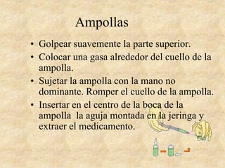 Ampollas
• Golpear suavemente la parte superior.
• Colocar una gasa alrededor del cuello de la
ampolla.
• Sujetar la ampolla con la mano no
dominante. Romper el cuello de la ampolla.
• Insertar en el centro de la boca de la
ampolla la aguja montada en la jeringa y
extraer el medicamento.
 