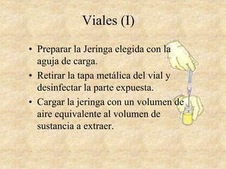 Viales (I)
• Preparar la Jeringa elegida con la
aguja de carga.
• Retirar la tapa metálica del vial y
desinfectar la parte expuesta.
• Cargar la jeringa con un volumen de
aire equivalente al volumen de
sustancia a extraer.
 