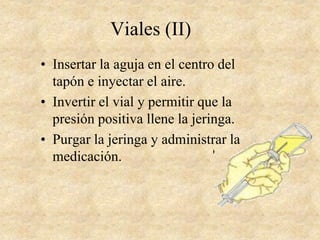 Viales (II)
• Insertar la aguja en el centro del
tapón e inyectar el aire.
• Invertir el vial y permitir que la
presión positiva llene la jeringa.
• Purgar la jeringa y administrar la
medicación.
 