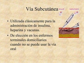 Vía Subcutánea
• Utilizada clásicamente para la
administración de insulina,
heparina y vacunas.
• De elección en los enfermos
terminales domiciliarios
cuando no se puede usar la vía
oral
 