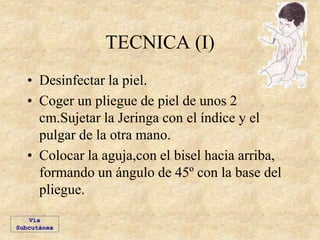 TECNICA (I)
• Desinfectar la piel.
• Coger un pliegue de piel de unos 2
cm.Sujetar la Jeringa con el índice y el
pulgar de la otra mano.
• Colocar la aguja,con el bisel hacia arriba,
formando un ángulo de 45º con la base del
pliegue.
Vía
Subcutánea
 