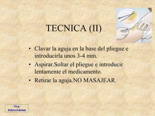 TECNICA (II)
• Clavar la aguja en la base del pliegue e
introducirla unos 3-4 mm.
• Aspirar.Soltar el pliegue e introducir
lentamente el medicamento.
• Retirar la aguja.NO MASAJEAR.
Vía
Subcutánea
 