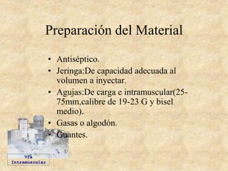 Preparación del Material
• Antiséptico.
• Jeringa:De capacidad adecuada al
volumen a inyectar.
• Agujas:De carga e intramuscular(25-
75mm,calibre de 19-23 G y bisel
medio).
• Gasas o algodón.
• Guantes.
Vía
Intramuscular
 