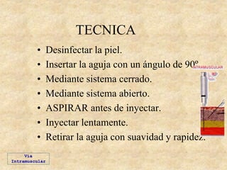 TECNICA
• Desinfectar la piel.
• Insertar la aguja con un ángulo de 90º.
• Mediante sistema cerrado.
• Mediante sistema abierto.
• ASPIRAR antes de inyectar.
• Inyectar lentamente.
• Retirar la aguja con suavidad y rapidez.
Vía
Intramuscular
 