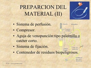 PREPARCION DEL
MATERIAL (II)
• Sistema de perfusión.
• Compresor.
• Aguja de venopunción:tipo palomilla o
catéter corto.
• Sistema de fijación.
• Contenedor de residuos biopeligrosos.
Vía intravenosa
 