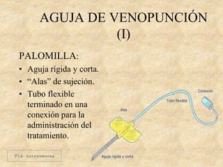 AGUJA DE VENOPUNCIÓN
(I)
PALOMILLA:
• Aguja rígida y corta.
• “Alas” de sujeción.
• Tubo flexible
terminado en una
conexión para la
administración del
tratamiento.
Vía intravenosa
 