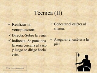 Técnica (II)
• Realizar la
venopunción:
 Directa.-Sobre la vena.
 Indirecta.-Se punciona
la zona cercana al vaso
y luego se dirige hacia
este.
• Conectar el catéter al
sitema.
• Asegurar el catéter a la
piel.
Vía intravenosa
 